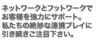 ネットワークとフットワークでお客様を強力にサポート。私たちの絶妙な連携プレイに引き続きご注目下さい。