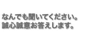 なんでも聞いてください。誠心誠意お答えします。